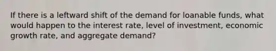 If there is a leftward shift of the demand for loanable funds, what would happen to the interest rate, level of investment, economic growth rate, and aggregate demand?