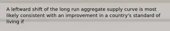 A leftward shift of the long run aggregate supply curve is most likely consistent with an improvement in a country's standard of living if