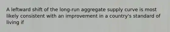 A leftward shift of the long-run aggregate supply curve is most likely consistent with an improvement in a country's standard of living if