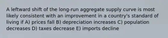 A leftward shift of the long-run aggregate supply curve is most likely consistent with an improvement in a country's standard of living if A) prices fall B) depreciation increases C) population decreases D) taxes decrease E) imports decline