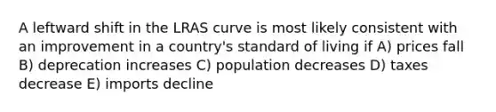 A leftward shift in the LRAS curve is most likely consistent with an improvement in a country's standard of living if A) prices fall B) deprecation increases C) population decreases D) taxes decrease E) imports decline