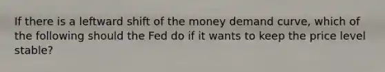 If there is a leftward shift of the money demand curve, which of the following should the Fed do if it wants to keep the price level stable?
