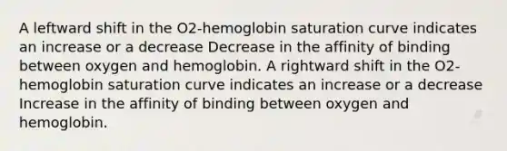 A leftward shift in the O2-hemoglobin saturation curve indicates an increase or a decrease Decrease in the affinity of binding between oxygen and hemoglobin. A rightward shift in the O2-hemoglobin saturation curve indicates an increase or a decrease Increase in the affinity of binding between oxygen and hemoglobin.