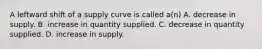 A leftward shift of a supply curve is called a(n) A. decrease in supply. B. increase in quantity supplied. C. decrease in quantity supplied. D. increase in supply.