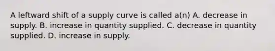 A leftward shift of a supply curve is called a(n) A. decrease in supply. B. increase in quantity supplied. C. decrease in quantity supplied. D. increase in supply.