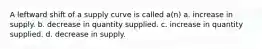 A leftward shift of a supply curve is called a(n) a. increase in supply. b. decrease in quantity supplied. c. increase in quantity supplied. d. decrease in supply.