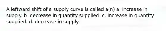 A leftward shift of a supply curve is called a(n) a. increase in supply. b. decrease in quantity supplied. c. increase in quantity supplied. d. decrease in supply.