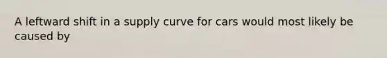 A leftward shift in a supply curve for cars would most likely be caused by