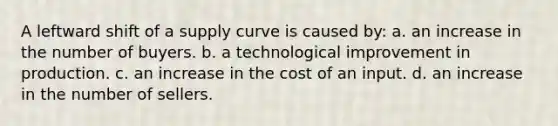 A leftward shift of a supply curve is caused by: a. an increase in the number of buyers. b. a technological improvement in production. c. an increase in the cost of an input. d. an increase in the number of sellers.