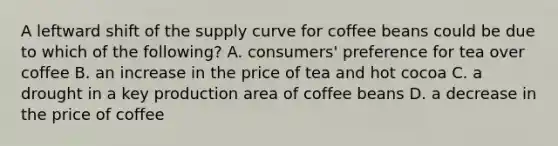 A leftward shift of the supply curve for coffee beans could be due to which of the following? A. consumers' preference for tea over coffee B. an increase in the price of tea and hot cocoa C. a drought in a key production area of coffee beans D. a decrease in the price of coffee