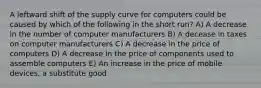 A leftward shift of the supply curve for computers could be caused by which of the following in the short run? A) A decrease in the number of computer manufacturers B) A decease in taxes on computer manufacturers C) A decrease in the price of computers D) A decrease in the price of components used to assemble computers E) An increase in the price of mobile devices, a substitute good