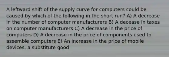 A leftward shift of the supply curve for computers could be caused by which of the following in the short run? A) A decrease in the number of computer manufacturers B) A decease in taxes on computer manufacturers C) A decrease in the price of computers D) A decrease in the price of components used to assemble computers E) An increase in the price of mobile devices, a substitute good