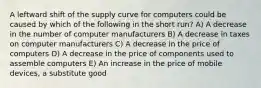 A leftward shift of the supply curve for computers could be caused by which of the following in the short run? A) A decrease in the number of computer manufacturers B) A decrease in taxes on computer manufacturers C) A decrease in the price of computers D) A decrease in the price of components used to assemble computers E) An increase in the price of mobile devices, a substitute good