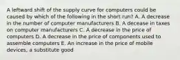 A leftward shift of the supply curve for computers could be caused by which of the following in the short run? A. A decrease in the number of computer manufacturers B. A decease in taxes on computer manufacturers C. A decrease in the price of computers D. A decrease in the price of components used to assemble computers E. An increase in the price of mobile devices, a substitute good