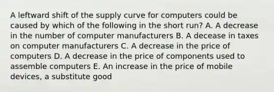 A leftward shift of the supply curve for computers could be caused by which of the following in the short run? A. A decrease in the number of computer manufacturers B. A decease in taxes on computer manufacturers C. A decrease in the price of computers D. A decrease in the price of components used to assemble computers E. An increase in the price of mobile devices, a substitute good