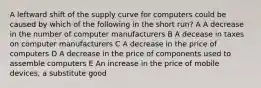 A leftward shift of the supply curve for computers could be caused by which of the following in the short run? A A decrease in the number of computer manufacturers B A decease in taxes on computer manufacturers C A decrease in the price of computers D A decrease in the price of components used to assemble computers E An increase in the price of mobile devices, a substitute good