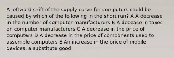 A leftward shift of the supply curve for computers could be caused by which of the following in the short run? A A decrease in the number of computer manufacturers B A decease in taxes on computer manufacturers C A decrease in the price of computers D A decrease in the price of components used to assemble computers E An increase in the price of mobile devices, a substitute good