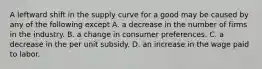 A leftward shift in the supply curve for a good may be caused by any of the following except A. a decrease in the number of firms in the industry. B. a change in consumer preferences. C. a decrease in the per unit subsidy. D. an increase in the wage paid to labor.