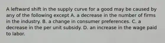 A leftward shift in the supply curve for a good may be caused by any of the following except A. a decrease in the number of firms in the industry. B. a change in consumer preferences. C. a decrease in the per unit subsidy. D. an increase in the wage paid to labor.