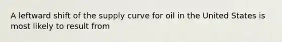 A leftward shift of the supply curve for oil in the United States is most likely to result from