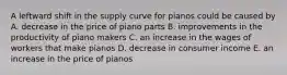 A leftward shift in the supply curve for pianos could be caused by A. decrease in the price of piano parts B. improvements in the productivity of piano makers C. an increase in the wages of workers that make pianos D. decrease in consumer income E. an increase in the price of pianos