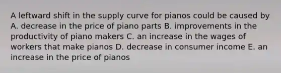 A leftward shift in the supply curve for pianos could be caused by A. decrease in the price of piano parts B. improvements in the productivity of piano makers C. an increase in the wages of workers that make pianos D. decrease in consumer income E. an increase in the price of pianos