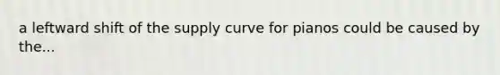 a leftward shift of the supply curve for pianos could be caused by the...