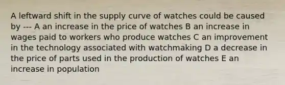 A leftward shift in the supply curve of watches could be caused by --- A an increase in the price of watches B an increase in wages paid to workers who produce watches C an improvement in the technology associated with watchmaking D a decrease in the price of parts used in the production of watches E an increase in population