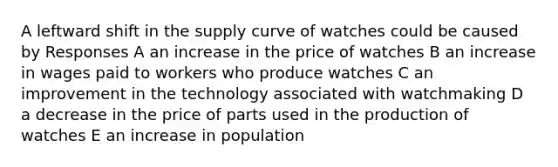 A leftward shift in the supply curve of watches could be caused by Responses A an increase in the price of watches B an increase in wages paid to workers who produce watches C an improvement in the technology associated with watchmaking D a decrease in the price of parts used in the production of watches E an increase in population