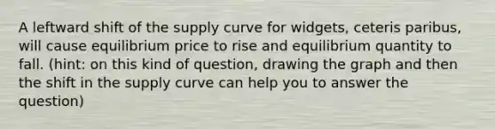 A leftward shift of the supply curve for widgets, ceteris paribus, will cause equilibrium price to rise and equilibrium quantity to fall. (hint: on this kind of question, drawing the graph and then the shift in the supply curve can help you to answer the question)