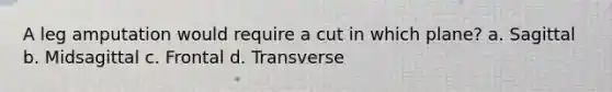 A leg amputation would require a cut in which plane? a. Sagittal b. Midsagittal c. Frontal d. Transverse