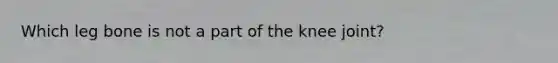 Which leg bone is not a part of the knee joint?