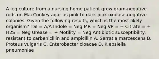 A leg culture from a nursing home patient grew gram-negative rods on MacConkey agar as pink to dark pink oxidase-negative colonies. Given the following results, which is the most likely organism? TSI = A/A Indole = Neg MR = Neg VP = + Citrate = + H2S = Neg Urease = + Motility = Neg Antibiotic susceptibility: resistant to carbenicillin and ampicillin A. Serratia marcescens B. Proteus vulgaris C. Enterobacter cloacae D. Klebsiella pneumoniae