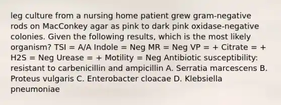 leg culture from a nursing home patient grew gram-negative rods on MacConkey agar as pink to dark pink oxidase-negative colonies. Given the following results, which is the most likely organism? TSI = A/A Indole = Neg MR = Neg VP = + Citrate = + H2S = Neg Urease = + Motility = Neg Antibiotic susceptibility: resistant to carbenicillin and ampicillin A. Serratia marcescens B. Proteus vulgaris C. Enterobacter cloacae D. Klebsiella pneumoniae