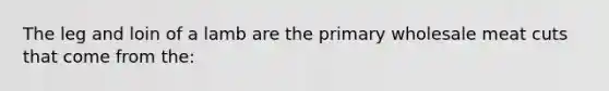The leg and loin of a lamb are the primary wholesale meat cuts that come from the: