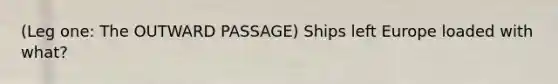 (Leg one: The OUTWARD PASSAGE) Ships left Europe loaded with what?