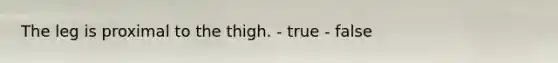 The leg is proximal to the thigh. - true - false