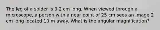 The leg of a spider is 0.2 cm long. When viewed through a microscope, a person with a near point of 25 cm sees an image 2 cm long located 10 m away. What is the angular magnification?