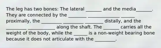 The leg has two bones: The lateral _______ and the media_______. They are connected by the ________ ______________ ______ proximally, the _________ _________ ________ distally, and the _________ ____________ along the shaft. The _______ carries all the weight of the body, while the ______ is a non-weight bearing bone because it does not articulate with the _________.