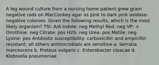 A leg wound culture from a nursing home patient grew gram negative rods on MacConkey agar as pink to dark pink oxidase-negative colonies. Given the following results, which is the most likely organism? TSI: A/A Indole: neg Methyl Red: neg VP: + Ornithine: neg Citrate: pos H2S: neg Urea: pos Motile: neg Lysine: pos Antibiotic susceptibility: carboxicillin and ampicillin resistant; all others antimicrobials are sensitive a. Serratia marcescens b. Proteus vulgaris c. Enterobacter cloacae d. Klebsiella pneumoniae