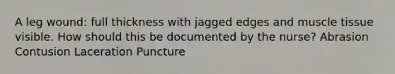 A leg wound: full thickness with jagged edges and muscle tissue visible. How should this be documented by the nurse? Abrasion Contusion Laceration Puncture