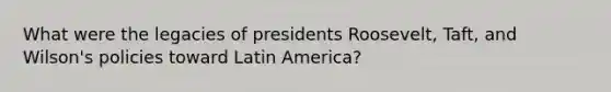 What were the legacies of presidents Roosevelt, Taft, and Wilson's policies toward Latin America?