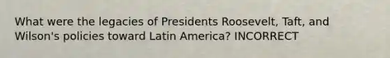 What were the legacies of Presidents Roosevelt, Taft, and Wilson's policies toward Latin America? INCORRECT