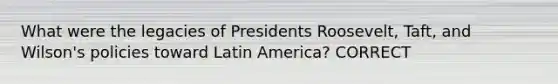 What were the legacies of Presidents Roosevelt, Taft, and Wilson's policies toward Latin America? CORRECT