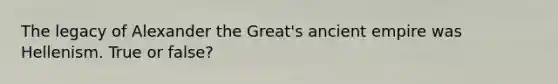 The legacy of Alexander the Great's ancient empire was Hellenism. True or false?