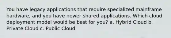 You have legacy applications that require specialized mainframe hardware, and you have newer shared applications. Which cloud deployment model would be best for you? a. Hybrid Cloud b. Private Cloud c. Public Cloud