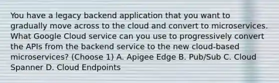 You have a legacy backend application that you want to gradually move across to the cloud and convert to microservices. What Google Cloud service can you use to progressively convert the APIs from the backend service to the new cloud-based microservices? (Choose 1) A. Apigee Edge B. Pub/Sub C. Cloud Spanner D. Cloud Endpoints