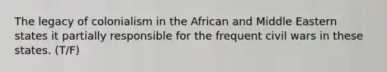 The legacy of colonialism in the African and Middle Eastern states it partially responsible for the frequent civil wars in these states. (T/F)