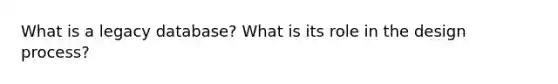 What is a legacy database? What is its role in the design process?