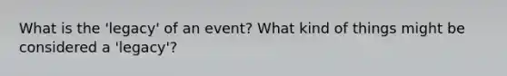 What is the 'legacy' of an event? What kind of things might be considered a 'legacy'?